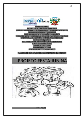 128




                            PROINFO INTEGRADO
                NTE – NÚCLEO DE TECNOLOGIA EDUCACIONAL
 CURSO TECNOLOGIA NA EDUCAÇÃO: ENSINANDO E APRENDENDO COM AS TICS
                 (Tecnologia da Informação e Comunicação)
           SECRETERIA MUNICIPAL DE EDUCAÇÃO – DONA INÊS/PB
TURMA: 100 HORAS.     PROFISSIONAIS CURSISTAS: 1ª e 2ª FASES DO ENS. FUND.
      TUTORA/EMAIL: IZABEL CRISTINA COSTA DE ARAÚJO RODRIGUES/
                         izabel.eproinfo@gmail.com
        ID DA TURMA: 19.834. PERÍODO: 08/04/2011 ATÉ 08/08/2011.
                       CURSISTAS: Maria da Luz Silva.
                        Orquidéia da Costa e Sousa.
                        Josilene Medeiros da Cunha.
                  DATA: 05/06/201        ATIVIDADE Nº: 2.6

  PLANEJANDO UMA ATIVIDADE COM HIPERTEXTO OU INTERNET




  PROJETO FESTA JUNINA




                             DONA INÊS/PB
 