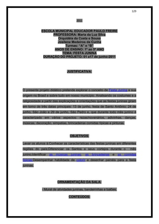 129


                                         2011


              ESCOLA MUNICIPAL EDUCADOR PAULO FREIRE
                   PROFESSORA: Maria da Luz Silva
                      Orquidéia da Costa e Sousa
                      Josilene Medeiros da Cunha
                           Turmas: “A” e “B”
                    ANOS DE ENSINO: 1º ao 5º ANO
                        TEMA: FESTA JUNINA
               DURAÇÃO DO PROJETO: 01 a17 de junho-2011



                                JUSTIFICATIVA:




O presente projeto didático pretende explorar o conceito de Festa Junina e sua
origem no Brasil e sobre tudo em nosso município. Analisando os costumes e a
religiosidade a partir das explicações e orientações que as festas juninas giram
em torno de três datas principais: 13 de junho, festa de Santo Antônio; 24 de
junho, São João e 29 de junho, São Pedro e, que durante todo mês junino é
caracterizado em vários aspectos: rezas/novenários, adivinhas, danças,
músicas, decoração, simpatias, brincadeiras comidas típicas e pinturas.



                                    OBJETIVOS:

Levar os alunos à:Conhecer as características das festas juninas em diferentes
regiões do país;Diferenciar os Santos e seus cortejos durante o                 mês
junino;Identificar   as   músicas    juninas,   as   brincadeiras   e   as   comidas
típicas;Desempenhar habilidade de colorir e desenhar painéis para a festa
juninas.




                          ORNAMENTAÇÃO DA SALA:

              - Mural de atividades juninas, bandeirinhas e balões.

                                    CONTEÚDOS:
 
