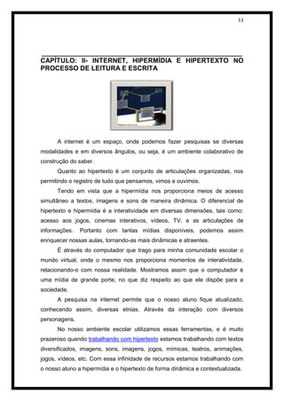 13




______________________________________________________
CAPÍTULO: II- INTERNET, HIPERMÍDIA E HIPERTEXTO NO
PROCESSO DE LEITURA E ESCRITA




      A internet é um espaço, onde podemos fazer pesquisas se diversas
modalidades e em diversos ângulos, ou seja, é um ambiente colaborativo de
construção do saber.
      Quanto ao hipertexto é um conjunto de articulações organizadas, nos
permitindo o registro de tudo que pensamos, vimos e ouvimos.
      Tendo em vista que a hipermídia nos proporciona meios de acesso
simultâneo a textos, imagens e sons de maneira dinâmica. O diferencial de
hipertexto e hipermídia é a interatividade em diversas dimensões, tais como:
acesso aos jogos, cinemas interativos, vídeos, TV, e as articulações de
informações.   Portanto com tantas mídias disponíveis, podemos assim
enriquecer nossas aulas, tornando-as mais dinâmicas e atraentes.
      É através do computador que trago para minha comunidade escolar o
mundo virtual, onde o mesmo nos proporciona momentos de interatividade,
relacionando-o com nossa realidade. Mostramos assim que o computador é
uma mídia de grande porte, no que diz respeito ao que ele dispõe para a
sociedade.
      A pesquisa na internet permite que o nosso aluno fique atualizado,
conhecendo assim, diversas etnias. Através da interação com diversos
personagens.
      No nosso ambiente escolar utilizamos essas ferramentas, e é muito
prazeroso quando trabalhando com hipertexto estamos trabalhando com textos
diversificados, imagens, sons, imagens, jogos, mímicas, teatros, animações,
jogos, vídeos, etc. Com essa infinidade de recursos estamos trabalhando com
o nosso aluno a hipermídia e o hipertexto de forma dinâmica e contextualizada.
 