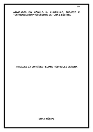 133


ATIVIDADES DO MÓDULO III- CURRÍCULO, PROJETO E
TECNOLOGIA DO PROCESSO DE LEITURA E ESCRITA




 TIVIDADES DA CURSISTA – ELIANE RODRIGUES DE SENA




                  DONA INÊS-PB
 