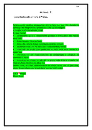 134


                            Atividade: 3.1

Contextualizando a Teoria à Prática.


Relacionando a prática pedagógica a teoria. Sabemos que nós educadores
somos parte integrante do processo ensino- aprendizagem.
A relação professor-aluno é o eixo
De que forma?
     Colaborando para o crescimento pessoal e profissional dos nossos
educando;
    Respeitando o ritmo próprio;
    Deixando o aluno dá sua contribuição oral ou textual;
    Respeitando os seus respectivos conhecimentos prévios;
     Utilizando as mídias para podermos dá uma aula mais dinâmica e
prazerosa;
     Devemos ter um relacionamento de colaboração e amigável na
maioria das vezes.
     Incentivar os alunos a adquirir o gosto pela leitura, através de:
músicas, histórias infantis, gibis, etc.
Sendo assim, estamos desenvolvendo no nosso aluno um ser pensante,
capaz de contribuir com a sociedade no momento certo.

Um A braço!
Eliane Sena.
 