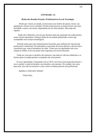 135



                                   ATIVIDADE: 3.2

          Relato dos Desafios Pessoal e Profissional na Era da Tecnologia.

       Desde que viemos ao mundo, já trouxemos esse instinto de querer, inovar, nos
aperfeiçoar e buscar novos caminhos. Porém muitas pessoas se desenvolvem com mais
facilidade e outros com menos, dependendo do seu ritmo próprio. Mas todas são
capazes.

    Então não é diferente, com nós que fazemos parte da construção do conhecimento
somos eternos aprendizes. Estamos diante de um mundo globalizado e temos que
acompanhar seus avanços tecnológicos.

     Portanto temos que está constantemente buscando, para melhoria da vida pessoal,
profissional e intelectual. Nós educadores conscientes de nossos direitos e deveres têm a
consciência que, somos formadores do saber. Temos que nos aprofundar mais com
relação às mídias. Com isso passar mais segurança aos nossos discentes.

   Tendo em vista que os desafios são inúmeros, mas tudo na vida tem obstáculos e se
formos parar no tempo perante os atropelos não cresceremos.

   O curso Aprendendo e Ensinando com as TICS, nos trouxe motivação para buscar o
novo e perder o medo de desafiar, mas desafiar a nós mesmos. Na verdade, este curso
para mim, tem sido um incentivo a mais, tanto no âmbito pessoal com profissional.

      Agradeço a todos pela Atenção!

           Eliane Sena.
 