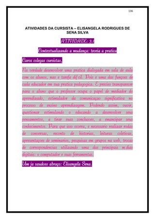 136




 ATIVIDADES DA CURSISTA – ELISANGELA RODRIGUES DE
                    SENA SILVA

                       ATIVIDADE: 3.1

         Contextualizando a mudança: teoria à prática
Caros colegas cursistas,
Na verdade desenvolver uma prática dialogada em sala de aula
com os alunos, não é tarefa difícil. Pois é uma das funções de
cada educador em sua prática pedagógica. É preciso transparecer
para o aluno que o professor ocupa o papel de mediador do
aprendizado, estimulador da comunicação significativa no
processo de ensino aprendizagem. Podendo assim, ouvir,
questionar estimulando o educando a desenvolver seus
pensamentos, a tirar suas conclusões, a emancipar seus
conhecimentos. Para que isso ocorra, é necessário realizar rodas
de conversas, reconto de histórias, leituras coletivas,
apresentações de seminários, pesquisas em grupos na web, trocas
de correspondências utilizando uma das principais mídias
digitais: o computador e suas ferramentas.
Um já saudoso abraço: Elisangela Sena.
 
