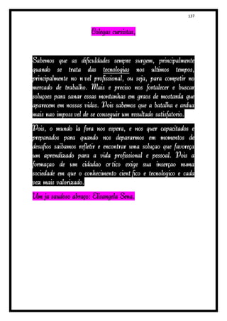 137


                      Colegas cursistas,


Sabemos que as dificuldades sempre surgem, principalmente
quando se trata das tecnologias nos últimos tempos,
principalmente no nível profissional, ou seja, para competir no
mercado de trabalho. Mais é preciso nos fortalecer e buscar
soluções para sanar essas montanhas em grãos de mostarda que
aparecem em nossas vidas. Pois sabemos que a batalha é árdua
mais não impossível de se conseguir um resultado satisfatório.
Pois, o mundo lá fora nos espera, e nos quer capacitados e
preparados para quando nos depararmos em momentos de
desafios saibamos refletir e encontrar uma solução que favoreça
um aprendizado para a vida profissional e pessoal. Pois a
formação de um cidadão crítico exige sua inserção numa
sociedade em que o conhecimento científico e tecnológico é cada
vez mais valorizado.
Um já saudoso abraço: Elisangela Sena.
 