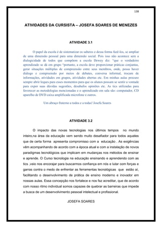 138



 ATIVIDADES DA CURSISTA – JOSEFA SOARES DE MENEZES



                                   ATIVIDADE 3.1

       O papel da escola é de sistematizar os saberes e dessa forma fazê-los, se ampliar
de uma dimensão pessoal para uma dimensão social. Pois isso não acontece sem a
dialogicidade de todos que compõem a escola Dewey diz: “que o verdadeiro
aprendizado se dá em grupo “portanto, a escola deve proporcionar práticas conjuntas,
gerar situações múltiplas de compreensão entre seus membros, onde, possa haver
diálogo e compreensão por meios de debates, conversa informal, trocam de
informações, atividades em grupos, atividades abertas etc. Em minhas aulas procuro
sempre abrir leques para esses momentos para que os alunos possam se sentir a vontade
para expor suas dúvidas sugestões, desabafos opiniões etc. As tics utilizadas para
favorecer as metodologias mencionadas e o aprendizado em sala são: computador, CD
aparelho de DVD caixa amplificada microfone e outros.

               Um abraço fraterno a todos e a todas! Josefa Soares




                                   ATIVIDADE 3.2

       O impacto das novas tecnologias nos últimos tempos                  no mundo
inteiro,na área da educação vem sendo muito desafiador para todos aqueles
que de certa forma apresenta compromisso com a educação . As exigências
vêm acompanhando de acordo com a época atual e com a instalação de novos
paradigmas tecnológicos que implicam em mudanças nos métodos de ensinar
e aprende. O Curso tecnologia na educação ensinando e aprendendo com as
tics ,veio nos encorajar para buscarmos confiança em nós e lutar com forças e
garras contra o medo de enfrentar as ferramentas tecnológicas que estão aí,
facilitando o desenvolvimento de prática de ensino moderno e inovador em
nossas aulas. Essa concepção nos fortalece e nos faz acreditar, que de acordo
com nosso ritmo individual somos capazes de quebrar as barreiras que impede
a busca de um desenvolvimento pessoal intelectual e profissional.

                                 JOSEFA SOARES
 