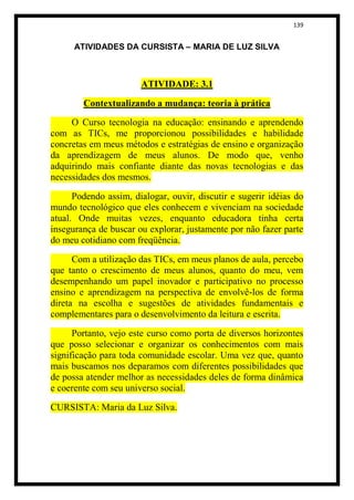 139


      ATIVIDADES DA CURSISTA – MARIA DE LUZ SILVA



                       ATIVIDADE: 3.1

        Contextualizando a mudança: teoria à prática

     O Curso tecnologia na educação: ensinando e aprendendo
com as TICs, me proporcionou possibilidades e habilidade
concretas em meus métodos e estratégias de ensino e organização
da aprendizagem de meus alunos. De modo que, venho
adquirindo mais confiante diante das novas tecnologias e das
necessidades dos mesmos.

      Podendo assim, dialogar, ouvir, discutir e sugerir idéias do
mundo tecnológico que eles conhecem e vivenciam na sociedade
atual. Onde muitas vezes, enquanto educadora tinha certa
insegurança de buscar ou explorar, justamente por não fazer parte
do meu cotidiano com freqüência.

      Com a utilização das TICs, em meus planos de aula, percebo
que tanto o crescimento de meus alunos, quanto do meu, vem
desempenhando um papel inovador e participativo no processo
ensino e aprendizagem na perspectiva de envolvê-los de forma
direta na escolha e sugestões de atividades fundamentais e
complementares para o desenvolvimento da leitura e escrita.

      Portanto, vejo este curso como porta de diversos horizontes
que posso selecionar e organizar os conhecimentos com mais
significação para toda comunidade escolar. Uma vez que, quanto
mais buscamos nos deparamos com diferentes possibilidades que
de possa atender melhor as necessidades deles de forma dinâmica
e coerente com seu universo social.

CURSISTA: Maria da Luz Silva.
 