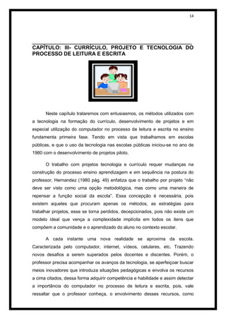 14




______________________________________________________
CAPÍTULO: III- CURRÍCULO, PROJETO E TECNOLOGIA DO
PROCESSO DE LEITURA E ESCRITA




      Neste capítulo trataremos com entusiasmos, os métodos utilizados com
a tecnologia na formação do currículo, desenvolvimento de projetos e em
especial utilização do computador no processo de leitura e escrita no ensino
fundamenta primeira fase. Tendo em vista que trabalhamos em escolas
públicas, e que o uso da tecnologia nas escolas públicas iniciou-se no ano de
1980 com o desenvolvimento de projetos piloto.

      O trabalho com projetos tecnologia e currículo requer mudanças na
construção do processo ensino aprendizagem e em sequência na postura do
professor, Hernandez (1980 pág. 49) enfatiza que o trabalho por projeto “não
deve ser visto como uma opção metodológica, mas como uma maneira de
repensar a função social da escola”. Essa concepção é necessária, pois
existem aqueles que procuram apenas os métodos, as estratégias para
trabalhar projetos, esse se torna perdidos, decepcionados, pois não existe um
modelo ideal que vença a complexidade implícita em todos os itens que
compõem a comunidade e o aprendizado do aluno no contexto escolar.

      A cada instante uma nova realidade se aproxima da escola.
Caracterizada pelo computador, internet, vídeos, celulares, etc. Trazendo
novos desafios a serem superados pelos docentes e discentes. Porém, o
professor precisa acompanhar os avanços da tecnologia, se aperfeiçoar buscar
meios inovadores que introduza situações pedagógicas e envolva os recursos
a cima citados, dessa forma adquirir competência e habilidade e assim detectar
a importância do computador no processo de leitura e escrita, pois, vale
ressaltar que o professor conheça, o envolvimento desses recursos, como
 