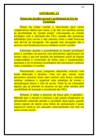 140


                       ATIVIDADE: 3.2

     Relato dos desafios pessoal e profissional na Era da
                         Tecnologia

      Diante do tempo corrido e direcionado para vários
compromissos diários que temos, é de fato um sacrifício pensar
na possibilidade de “perder tempo” selecionando ou criando
atividades com a utilização das TICs, quando não possuímos
habilidades para usá-las e não sabemos como e onde buscá-las
sem derivar na navegação. Ou quando esta navegação não é
acessiva com freqüência em seu cotidiano social e escolar.

     Entretanto, quando a acessibilidade ao mundo tecnológico
passa a caminhar em parceria com descobertas significantes em
nossas vidas e que nos permite um parâmetro social de línguas
compreendidas e vivenciadas de forma clara e fundamentado,
passamos a ver os recursos tecnológicos tão necessários e práticos
como o trabalhar e o receber.

      Naturalmente, essas conquistas adquiridas ocorrem com
muita dedicação e desafios. Uma vez que, muitas vezes
precisamos priorizar horas para realizar uma busca, entender,
analisar, comparar e organizar uma estratégia de ensino e
aprendizagem dentro e fora da escola. Onde só irá contemplar
aqueles que já utilizam os recursos ou que estão tocados pela
sensibilidade de interação e socialização das TICs.

     Portanto, é árduo o processo da busca pelo o aprender...
Sabendo que, o mesmo é contínuo e que jamais chegáramos ao
aprendizado concluído perante a sociedade atual.Agora, quando
somos capazes de operar estas linhas de comunicação é quase
impossível sentir-se um educador contextualizado sem elas em
nosso recorte social...
 