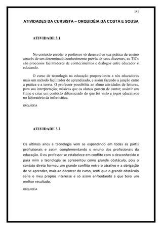 141


ATIVIDADES DA CURSISTA – ORQUIDÉIA DA COSTA E SOUSA



      ATIVIDADE 3.1



      No contexto escolar o professor só desenvolve sua prática de ensino
através de um determinado conhecimento prévio de seus discentes, as TICs
são processos facilitadores de conhecimentos e diálogos entre educador e
educando.

       O curso de tecnologia na educação proporcionou a nós educadores
mais um método facilitador de aprendizado, e assim fazendo a junção entre
a prática e a teoria. O professor possibilita ao aluno atividades de leituras,
para sua interpretação; músicas que os alunos gostem de cantar; assistir um
filme e criar um contexto diferenciado do que foi visto e jogos educativos
no laboratório da informática.

ORQUIDÉIA




      ATIVIDADE 3.2


Os últimos anos a tecnologia vem se expandindo em todas as partis
profissionais e assim complementando o ensino dos profissionais da
educação. O eu professor se estabelece em conflito com o desconhecido e
para mim a tecnologia se apresentou como grande obstáculo, pois o
contato direto formou um grande conflito entre o atrativo e a obrigação
de se aprender, mais ao decorrer do curso, senti que o grande obstáculo
seria o meu próprio interesse e só assim enfrentando é que terei um
melhor resultado.
ORQUIDÉIA
 