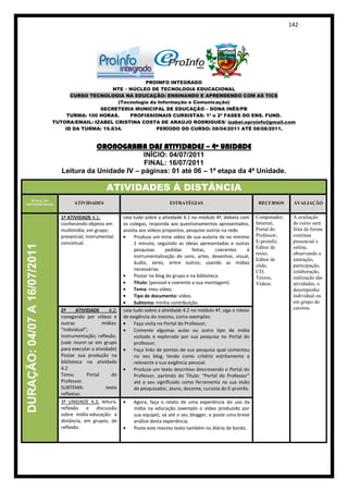 142




                                                              PROINFO INTEGRADO
                                                   NTE – NÚCLEO DE TECNOLOGIA EDUCACIONAL
                                    CURSO TECNOLOGIA NA EDUCAÇÃO: ENSINANDO E APRENDENDO COM AS TICS
                                                    (Tecnologia da Informação e Comunicação)
                                              SECRETERIA MUNICIPAL DE EDUCAÇÃO – DONA INÊS/PB
                                   TURMA: 100 HORAS.     PROFISSIONAIS CURSISTAS: 1ª e 2ª FASES DO ENS. FUND.
                              TUTORA/EMAIL: IZABEL CRISTINA COSTA DE ARAÚJO RODRIGUES/ izabel.eproinfo@gmail.com
                                  ID DA TURMA: 19.834.            PERÍODO DO CURSO: 08/04/2011 ATÉ 08/08/2011.


                                                 CRONOGRAMA DAS ATIVIDADES – 4ª UNIDADE
                                                          INÍCIO: 04/07/2011
                                                          FINAL: 16/07/2011
                                 Leitura da Unidade IV – páginas: 01 até 06 – 1ª etapa da 4ª Unidade.

                                                     ATIVIDADES Á DISTÂNCIA
   DURAÇÃO
CRONOMETRADA                          ATIVIDADES                                   ESTRATÉGIAS                               RECURSOS      AVALIAÇÃO


                                1ª ATIVIDADE 4.1:             Leia tudo sobre a atividade 4.1 no módulo 4ª, debata com      Computador;    A avaliação
                                conhecendo objetos em         os colegas, responda aos questionamentos apresentados,        Internet;      do curso será
                                multimídia; em grupo;         assista aos vídeos propostos, pesquise outros na rede.        Portal do      feita de forma
                                presencial; instrumental;          Produza um mine vídeo de sua autoria de no mínimo        Professor;     contínua
                                conceitual.                        1 minuto, seguindo as ideias apresentadas e outras       E-proinfo;     presencial e
DURAÇÃO: 04/07 A 16/07/2011




                                                                   pesquisas      pedidas      feitas,   coerentes      à   Editor de      online,
                                                                                                                            texto;         observando a
                                                                   instrumentalização de sons, artes, desenhos, visual,
                                                                                                                            Editor de      interação,
                                                                   áudio, seres, entre outros; usando as mídias
                                                                                                                            slide;         participação,
                                                                   necessárias.                                             CD;            colaboração,
                                                                   Postar no blog do grupo e na biblioteca:                 Textos;        realização das
                                                                   Título: (pessoal e coerente a sua montagem)              Vídeos.        atividades, o
                                                                   Tema: meu vídeo;                                                        desempenho
                                                                   Tipo de documento: vídeo.                                               individual ou
                                                                   Subtema: minha contribuição.                                            em grupo do
                                2ª     ATIVIDADE       4.2:   Leia tudo sobre a atividade 4.2 no módulo 4ª, siga o roteio                  cursista.
                                navegando por vídeos e        de exigência do mesmo, como exemplos:
                                outras             mídias:         Faça visita no Portal do Professor;
                                “individual”;                      Comente algumas aulas ou outro tipo de mídia
                                instrumentação; reflexão.          visitado e explorado por sua pesquisa no Portal do
                                (vale reunir-se em grupo           professor;
                                para executar a atividade)         Faça links de pontos de sua pesquisa qual comentou
                                Postar sua produção na             no seu blog, tendo como critério estritamente e
                                biblioteca na atividade            relevante a sua exigência pessoal.
                                4.2                                Produza um texto descritivo descrevendo o Portal do
                                Tema:       Portal      do         Professor, partindo do Título: “Portal do Professor”
                                Professor.                         até o seu significado como ferramenta na sua visão
                                SUBTEMA:             texto         de pesquisador, aluno, docente, cursista do E-proinfo.
                                reflexivo.
                                3ª UNIDADE 4.3: leitura,          Agora, faça o relato de uma experiência do uso da
                                reflexão e discussão              mídia na educação (exemplo o vídeo produzido por
                                sobre mídia-educação: à           sua equipe), vá até o seu blogger, e poste uma breve
                                distância, em grupos, de          análise desta experiência.
                                reflexão.                         Poste este mesmo texto também no diário de bordo.
 