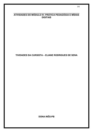 143


______________________________________________________
ATIVIDADES DO MÓDULO IV- PRÁTICA PEDAGÓGIA E MÍDIAS
                       DIGITAIS




 TIVIDADES DA CURSISTA – ELIANE RODRIGUES DE SENA




                    DONA INÊS-PB
 