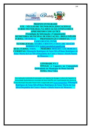 144




                    PROINFO INTEGRADO
      NTE – NÚCLEO DE TECNOLOGIA EDUCACIONAL
    CURSO TECNOLOGIA NA EDUCAÇÃO: ENSINANDO E
                 APRENDENDO COM AS TICS
            (Tecnologia da Informação e Comunicação)
 SECRETERIA MUNICIPAL DE EDUCAÇÃO – DONA INÊS/PB
 TURMA: 100 HORAS.          PROFISSIONAIS CURSISTAS: 1ª e 2ª
                     FASES DO ENS. FUND.
   TUTORA/EMAIL: IZABEL CRISTINA COSTA DE ARAÚJO
             RODRIGUES/ izabel.eproinfo@gmail.com
ID DA TURMA: 19.834.        PERÍODO: 08/04/2011 ATÉ 08/08/2011.
CURSISTAS: Elisangela Rodrigues de Sena Silva/Eliane Rodrigues de
Sena/ Maria da Luz Silva/Orquidéia da Costa e Sousa e Josefa Soares
                         de Menezes.


                                   ATIVIDADE Nº4. 1
                                   TÍTULO: A Capoeira na Comunidade
                              Quilombola do Município de Dona Inês/PB
                                   TEMA: Meu Vídeo


  Esta realização multimídia foi planejada com objetivo de divulgar a cultura da Capoeira na
 Comunidade Quilombola do município de Dona Inês/PB, com a participação dos alunos da
Escola Municipal Educador Paulo Freire e organizado pelo Grupo Compartilhar: Elisangela
  Rodrigues de Sena Silva/Eliane Rodrigues de Sena/ Maria da Luz
  Silva/Orquidéia da Costa e Sousa e Josefa Soares de Menezes.
 