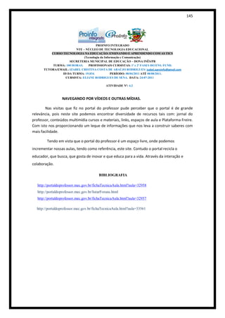 145




                                      PROINFO INTEGRADO
                         NTE – NÚCLEO DE TECNOLOGIA EDUCACIONAL
           CURSO TECNOLOGIA NA EDUCAÇÃO: ENSINANDO E APRENDENDO COM AS TICS
                              (Tecnologia da Informação e Comunicação)
                     SECRETERIA MUNICIPAL DE EDUCAÇÃO – DONA INÊS/PB
            TURMA: 100 HORAS.    PROFISSIONAIS CURSISTAS: 1ª e 2ª FASES DO ENS. FUND.
       TUTORA/EMAIL: IZABEL CRISTINA COSTA DE ARAÚJO RODRIGUES/ izabel.eproinfo@gmail.com
                 ID DA TURMA: 19.834.            PERÍODO: 08/04/2011 ATÉ 08/08/2011.
                   CURSISTA: ELIANE RODRIGUES DE SENA. DATA: 24-07-2011

                                                ATIVIDADE Nº: 4.2



                   NAVEGANDO POR VÍDEOS E OUTRAS MÍDIAS.

        Nas visitas que fiz no portal do professor pude perceber que o portal é de grande
relevância, pois neste site podemos encontrar diversidade de recursos tais com: jornal do
professor, conteúdos multimídia cursos e materiais, links, espaços de aula e Plataforma Freire.
Com isto nos proporcionando um leque de informações que nos leva a construir saberes com
mais facilidade.

         Tendo em vista que o portal do professor é um espaço livre, onde podemos
incrementar nossas aulas, tendo como referência, este site. Contudo o portal recicla o
educador, que busca, que gosta de inovar e que educa para a vida. Através da interação e
colaboração.

                                           BIBLIOGRAFIA

   http://portaldoprofessor.mec.gov.br/fichaTecnicaAula.html?aula=32958
   http://portaldoprofessor.mec.gov.br/listarForuns.html
   http://portaldoprofessor.mec.gov.br/fichaTecnicaAula.html?aula=32957

  http://portaldoprofessor.mec.gov.br/fichaTecnicaAula.html?aula=33561
 