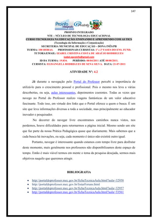 147




                             PROINFO INTEGRADO
               NTE – NÚCLEO DE TECNOLOGIA EDUCACIONAL
  CURSO TECNOLOGIA NA EDUCAÇÃO: ENSINANDO E APRENDENDO COM AS TICS
                    (Tecnologia da Informação e Comunicação)
           SECRETERIA MUNICIPAL DE EDUCAÇÃO – DONA INÊS/PB
  TURMA: 100 HORAS.    PROFISSIONAIS CURSISTAS: 1ª e 2ª FASES DO ENS. FUND.
      TUTORA/EMAIL: IZABEL CRISTINA COSTA DE ARAÚJO RODRIGUES/
                            izabel.eproinfo@gmail.com
          ID DA TURMA: 19.834.      PERÍODO: 08/04/2011 ATÉ 08/08/2011.
     CURSISTA: ELISANGELA RODRIGUES DE SENA SILVA. DATA: 21-07-2011

                                    ATIVIDADE Nº: 4.2


       Já durante a navegação pelo Portal do Professor percebi a importância de
utilizá-lo para o crescimento pessoal e profissional. Pois o mesmo nos leva a várias
descobertas, ou seja, aulas interessantes, depoimentos coerentes. Todas as vezes que
navego no Portal do Professor realizo viagens fantásticas de um valor educativo
fascinante. Todo isso, em virtude dos links que o Portal oferece a quem o busca. É um
site que leva informações diversas a toda a sociedade, mas principalmente ao educador
inovador e pesquisador.
       No decorrer do navegar livre encontramos caminhos nunca vistos, nos
perdemos, houve dificuldades para retornarmos a página inicial. Mesmo sendo um site
que faz parte da nossa Prática Pedagógica quase que diariamente. Mais sabemos que a
cada busca há inovações, ou seja, cada momento é único não existirá outro igual.
       Portanto, navegar é interessante quando estamos com tempo livre para desfrutar
deste momento, mais geralmente nos professores não disponibilizamos deste espaço de
tempo. Então é mais viável termos em mente o tema da pesquisa desejada, sermos mais
objetivos naquilo que queremos atingir.



                                  BIBLIOGRAFIA

       http://portaldoprofessor.mec.gov.br/fichaTecnicaAula.html?aula=32958
       http://portaldoprofessor.mec.gov.br/listarForuns.html
       http://portaldoprofessor.mec.gov.br/fichaTecnicaAula.html?aula=32957
       http://portaldoprofessor.mec.gov.br/fichaTecnicaAula.html?aula=33561
 