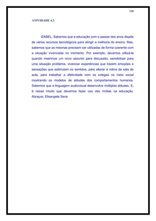 148


ATIVIDADE 4.3




      IZABEL, Sabemos que a educação com o passar dos anos dispõe
de vários recursos tecnológicos para atingir a melhoria do ensino. Mas,
sabemos que as mesmas precisam ser utilizadas de forma coerente com
a situação vivenciada no momento. Por exemplo, devemos utilizá-la
quando inserimos um novo assunto para discussão, sensibilizar para
uma situação problema, vivenciar experiências que trazem emoções e
sensações que estimulam os sentidos, para alterar a rotina da sala de
aula, para trabalhar a afetividade com os colegas no meio social
mostrando os modelos de atitudes dos comportamentos humanos.
Sabemos que a linguagem audiovisual desenvolve múltiplas atitudes. E,
é nesse intuito que devemos fazer uso das mídias na educação.
Abraços, Elisangela Sena
 