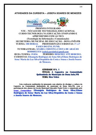 149


 ATIVIDADES DA CURSISTA – JOSEFA SOARES DE MENEZES




                    PROINFO INTEGRADO
      NTE – NÚCLEO DE TECNOLOGIA EDUCACIONAL
    CURSO TECNOLOGIA NA EDUCAÇÃO: ENSINANDO E
                 APRENDENDO COM AS TICS
            (Tecnologia da Informação e Comunicação)
 SECRETERIA MUNICIPAL DE EDUCAÇÃO – DONA INÊS/PB
 TURMA: 100 HORAS.          PROFISSIONAIS CURSISTAS: 1ª e 2ª
                     FASES DO ENS. FUND.
   TUTORA/EMAIL: IZABEL CRISTINA COSTA DE ARAÚJO
             RODRIGUES/ izabel.eproinfo@gmail.com
ID DA TURMA: 19.834.        PERÍODO: 08/04/2011 ATÉ 08/08/2011.
CURSISTAS: Elisangela Rodrigues de Sena Silva/Eliane Rodrigues de
Sena/ Maria da Luz Silva/Orquidéia da Costa e Sousa e Josefa Soares
                         de Menezes.


                                 ATIVIDADE Nº4. 1
                                 TÍTULO: A Capoeira na Comunidade
                            Quilombola do Município de Dona Inês/PB
                                 TEMA: Meu Vídeo


        Esta realização multimídia foi planejada com objetivo de divulgar a cultura da
Capoeira na Comunidade Quilombola do município de Dona Inês/PB, com a
participação dos alunos da Escola Municipal Educador Paulo Freire e organizado pelo
Grupo Compartilhar: Elisangela Rodrigues de Sena Silva/Eliane
Rodrigues de Sena/ Maria da Luz Silva/Orquidéia da Costa e Sousa
e Josefa Soares de Menezes.
 