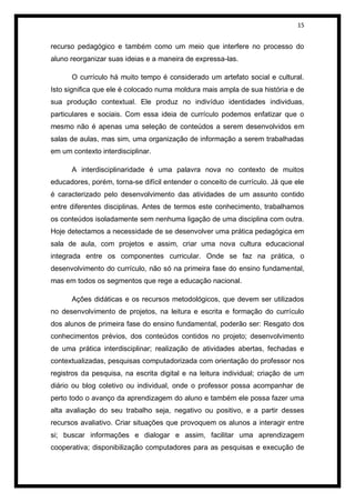 15


recurso pedagógico e também como um meio que interfere no processo do
aluno reorganizar suas ideias e a maneira de expressa-las.

      O currículo há muito tempo é considerado um artefato social e cultural.
Isto significa que ele é colocado numa moldura mais ampla de sua história e de
sua produção contextual. Ele produz no indivíduo identidades individuas,
particulares e sociais. Com essa ideia de currículo podemos enfatizar que o
mesmo não é apenas uma seleção de conteúdos a serem desenvolvidos em
salas de aulas, mas sim, uma organização de informação a serem trabalhadas
em um contexto interdisciplinar.

      A interdisciplinaridade é uma palavra nova no contexto de muitos
educadores, porém, torna-se difícil entender o conceito de currículo. Já que ele
é caracterizado pelo desenvolvimento das atividades de um assunto contido
entre diferentes disciplinas. Antes de termos este conhecimento, trabalhamos
os conteúdos isoladamente sem nenhuma ligação de uma disciplina com outra.
Hoje detectamos a necessidade de se desenvolver uma prática pedagógica em
sala de aula, com projetos e assim, criar uma nova cultura educacional
integrada entre os componentes curricular. Onde se faz na prática, o
desenvolvimento do currículo, não só na primeira fase do ensino fundamental,
mas em todos os segmentos que rege a educação nacional.

      Ações didáticas e os recursos metodológicos, que devem ser utilizados
no desenvolvimento de projetos, na leitura e escrita e formação do currículo
dos alunos de primeira fase do ensino fundamental, poderão ser: Resgato dos
conhecimentos prévios, dos conteúdos contidos no projeto; desenvolvimento
de uma prática interdisciplinar; realização de atividades abertas, fechadas e
contextualizadas, pesquisas computadorizada com orientação do professor nos
registros da pesquisa, na escrita digital e na leitura individual; criação de um
diário ou blog coletivo ou individual, onde o professor possa acompanhar de
perto todo o avanço da aprendizagem do aluno e também ele possa fazer uma
alta avaliação do seu trabalho seja, negativo ou positivo, e a partir desses
recursos avaliativo. Criar situações que provoquem os alunos a interagir entre
si; buscar informações e dialogar e assim, facilitar uma aprendizagem
cooperativa; disponibilização computadores para as pesquisas e execução de
 