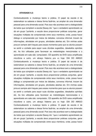 150


      ATIVIDADE 4.3

Contextualizando a mudança teoria e prática. O papel da escola é de
sistematizar os saberes e dessa forma fazê-los, se ampliar de uma dimensão
pessoal para uma dimensão social. Pois isso não acontece sem a dialogicidade
de todos que compõem a escola Dewey diz: “que o verdadeiro aprendizado se
dá em grupo “portanto, a escola deve proporcionar práticas conjuntas, gerar
situações múltiplas de compreensão entre seus membros, onde, possa haver
diálogo e compreensão por meios de debates, conversa informal, trocam de
informações, atividades em grupos, atividades abertas etc. Em minhas aulas
procuro sempre abrir leques para esses momentos para que os alunos possam
se sentir a vontade para expor suas dúvidas sugestões, desabafos opiniões
etc. As tics utilizadas para favorecer as metodologias mencionadas e o
aprendizado em sala são: computador, CD aparelho de DVD caixa amplificada
microfone e outro. um abraço fraterno pra vc hoje: DIA DO AMIGO
Contextualizando a mudança teoria e prática. O papel da escola é de
sistematizar os saberes e dessa forma fazê-los, se ampliar de uma dimensão
pessoal para uma dimensão social. Pois isso não acontece sem a dialogicidade
de todos que compõem a escola Dewey diz: “que o verdadeiro aprendizado se
dá em grupo “portanto, a escola deve proporcionar práticas conjuntas, gerar
situações múltiplas de compreensão entre seus membros, onde, possa haver
diálogo e compreensão por meios de debates, conversa informal, trocam de
informações, atividades em grupos, atividades abertas etc. Em minhas aulas
procuro sempre abrir leques para esses momentos para que os alunos possam
se sentir a vontade para expor suas dúvidas sugestões, desabafos opiniões
etc. As tics utilizadas para favorecer as metodologias mencionadas e o
aprendizado em sala são: computador, CD aparelho de DVD caixa amplificada
microfone e outro. um abraço fraterno pra vc hoje: DIA DO AMIGO
Contextualizando a mudança teoria e prática. O papel da escola é de
sistematizar os saberes e dessa forma fazê-los, se ampliar de uma dimensão
pessoal para uma dimensão social. Pois isso não acontece sem a dialogicidade
de todos que compõem a escola Dewey diz: “que o verdadeiro aprendizado se
dá em grupo “portanto, a escola deve proporcionar práticas conjuntas, gerar
situações múltiplas de compreensão entre seus membros, onde, possa haver
 