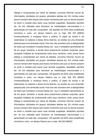 151


diálogo e compreensão por meios de debates, conversa informal, trocam de
informações, atividades em grupos, atividades abertas etc. Em minhas aulas
procuro sempre abrir leques para esses momentos para que os alunos possam
se sentir a vontade para expor suas dúvidas sugestões, desabafos opiniões
etc. As tics utilizadas para favorecer as metodologias mencionadas e o
aprendizado em sala são: computador, CD aparelho de DVD caixa amplificada
microfone e outro. um abraço fraterno pra vc hoje: DIA DO AMIGO
Contextualizando a mudança teoria e prática. O papel da escola é de
sistematizar os saberes e dessa forma fazê-los, se ampliar de uma dimensão
pessoal para uma dimensão social. Pois isso não acontece sem a dialogicidade
de todos que compõem a escola Dewey diz: “que o verdadeiro aprendizado se
dá em grupo “portanto, a escola deve proporcionar práticas conjuntas, gerar
situações múltiplas de compreensão entre seus membros, onde, possa haver
diálogo e compreensão por meios de debates, conversa informal, trocam de
informações, atividades em grupos, atividades abertas etc. Em minhas aulas
procuro sempre abrir leques para esses momentos para que os alunos possam
se sentir a vontade para expor suas dúvidas sugestões, desabafos opiniões
etc. As tics utilizadas para favorecer as metodologias mencionadas e o
aprendizado em sala são: computador, CD aparelho de DVD caixa amplificada
microfone e outro. um abraço fraterno pra vc hoje: DIA DO AMIGO
Contextualizando a mudança teoria e prática. O papel da escola é de
sistematizar os saberes e dessa forma fazê-los, se ampliar de uma dimensão
pessoal para uma dimensão social. Pois isso não acontece sem a dialogicidade
de todos que compõem a escola Dewey diz: “que o verdadeiro aprendizado se
dá em grupo “portanto, a escola deve proporcionar práticas conjuntas, gerar
situações múltiplas de compreensão entre seus membros, onde, possa haver
diálogo e compreensão por meios de debates, conversa informal, trocam de
informações, atividades em grupos, atividades abertas etc. Em minhas aulas
procuro sempre abrir leques para esses momentos para que os alunos possam
se sentir a vontade para expor suas dúvidas sugestões, desabafos opiniões
etc. As tics utilizadas para favorecer as metodologias mencionadas e o
aprendizado em sala são: computador, CD aparelho de DVD caixa amplificada
microfone e outro. um abraço fraterno pra vc hoje: DIA DO AMIGO
 