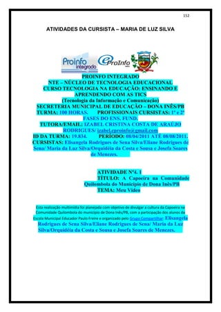 152


       ATIVIDADES DA CURSISTA – MARIA DE LUZ SILVA




                    PROINFO INTEGRADO
      NTE – NÚCLEO DE TECNOLOGIA EDUCACIONAL
    CURSO TECNOLOGIA NA EDUCAÇÃO: ENSINANDO E
                 APRENDENDO COM AS TICS
            (Tecnologia da Informação e Comunicação)
 SECRETERIA MUNICIPAL DE EDUCAÇÃO – DONA INÊS/PB
 TURMA: 100 HORAS.          PROFISSIONAIS CURSISTAS: 1ª e 2ª
                     FASES DO ENS. FUND.
   TUTORA/EMAIL: IZABEL CRISTINA COSTA DE ARAÚJO
             RODRIGUES/ izabel.eproinfo@gmail.com
ID DA TURMA: 19.834.        PERÍODO: 08/04/2011 ATÉ 08/08/2011.
CURSISTAS: Elisangela Rodrigues de Sena Silva/Eliane Rodrigues de
Sena/ Maria da Luz Silva/Orquidéia da Costa e Sousa e Josefa Soares
                         de Menezes.


                                   ATIVIDADE Nº4. 1
                                   TÍTULO: A Capoeira na Comunidade
                              Quilombola do Município de Dona Inês/PB
                                   TEMA: Meu Vídeo


  Esta realização multimídia foi planejada com objetivo de divulgar a cultura da Capoeira na
 Comunidade Quilombola do município de Dona Inês/PB, com a participação dos alunos da
Escola Municipal Educador Paulo Freire e organizado pelo Grupo Compartilhar: Elisangela
  Rodrigues de Sena Silva/Eliane Rodrigues de Sena/ Maria da Luz
  Silva/Orquidéia da Costa e Sousa e Josefa Soares de Menezes.
 