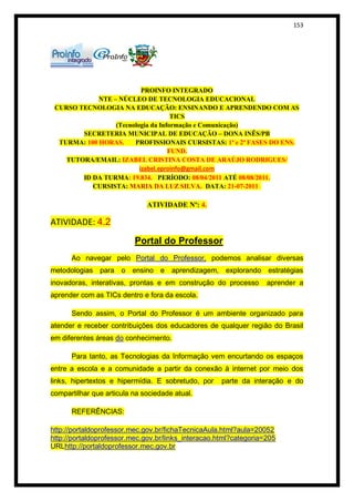 153




                           PROINFO INTEGRADO
             NTE – NÚCLEO DE TECNOLOGIA EDUCACIONAL
 CURSO TECNOLOGIA NA EDUCAÇÃO: ENSINANDO E APRENDENDO COM AS
                                     TICS
                  (Tecnologia da Informação e Comunicação)
        SECRETERIA MUNICIPAL DE EDUCAÇÃO – DONA INÊS/PB
  TURMA: 100 HORAS.     PROFISSIONAIS CURSISTAS: 1ª e 2ª FASES DO ENS.
                                    FUND.
    TUTORA/EMAIL: IZABEL CRISTINA COSTA DE ARAÚJO RODRIGUES/
                          izabel.eproinfo@gmail.com
        ID DA TURMA: 19.834. PERÍODO: 08/04/2011 ATÉ 08/08/2011.
           CURSISTA: MARIA DA LUZ SILVA. DATA: 21-07-2011

                              ATIVIDADE Nº: 4.

ATIVIDADE: 4.2
                          Portal do Professor
      Ao navegar pelo Portal do Professor, podemos analisar diversas
metodologias para o ensino e          aprendizagem,    explorando estratégias
inovadoras, interativas, prontas e em construção do processo       aprender a
aprender com as TICs dentro e fora da escola.

      Sendo assim, o Portal do Professor é um ambiente organizado para
atender e receber contribuições dos educadores de qualquer região do Brasil
em diferentes áreas do conhecimento.

      Para tanto, as Tecnologias da Informação vem encurtando os espaços
entre a escola e a comunidade a partir da conexão à internet por meio dos
links, hipertextos e hipermídia. E sobretudo, por     parte da interação e do
compartilhar que articula na sociedade atual.

      REFERÊNCIAS:

http://portaldoprofessor.mec.gov.br/fichaTecnicaAula.html?aula=20052
http://portaldoprofessor.mec.gov.br/links_interacao.html?categoria=205
URLhttp://portaldoprofessor.mec.gov.br
 
