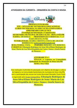 154


ATIVIDADES DA CURSISTA – ORQUIDÉIA DA COSTA E SOUSA




                    PROINFO INTEGRADO
      NTE – NÚCLEO DE TECNOLOGIA EDUCACIONAL
    CURSO TECNOLOGIA NA EDUCAÇÃO: ENSINANDO E
                 APRENDENDO COM AS TICS
            (Tecnologia da Informação e Comunicação)
 SECRETERIA MUNICIPAL DE EDUCAÇÃO – DONA INÊS/PB
 TURMA: 100 HORAS.          PROFISSIONAIS CURSISTAS: 1ª e 2ª
                     FASES DO ENS. FUND.
   TUTORA/EMAIL: IZABEL CRISTINA COSTA DE ARAÚJO
             RODRIGUES/ izabel.eproinfo@gmail.com
ID DA TURMA: 19.834.        PERÍODO: 08/04/2011 ATÉ 08/08/2011.
CURSISTAS: Elisangela Rodrigues de Sena Silva/Eliane Rodrigues de
Sena/ Maria da Luz Silva/Orquidéia da Costa e Sousa e Josefa Soares
                         de Menezes.


                             ATIVIDADE Nº4. 1
                             TÍTULO: A Capoeira na Comunidade
                        Quilombola do Município de Dona Inês/PB
                             TEMA: Meu Vídeo


Esta realização multimídia foi planejada com objetivo de divulgar a cultura
 da Capoeira na Comunidade Quilombola do município de Dona Inês/PB,
com a participação dos alunos da Escola Municipal Educador Paulo Freire
 e organizado pelo Grupo Compartilhar: Elisangela Rodrigues de
  Sena Silva/Eliane Rodrigues de Sena/ Maria da Luz
  Silva/Orquidéia da Costa e Sousa e Josefa Soares de
                      Menezes.
 