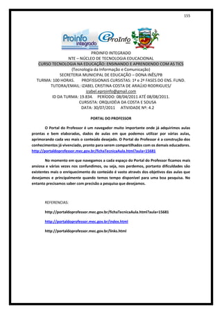 155




                             PROINFO INTEGRADO
                 NTE – NÚCLEO DE TECNOLOGIA EDUCACIONAL
   CURSO TECNOLOGIA NA EDUCAÇÃO: ENSINANDO E APRENDENDO COM AS TICS
                  (Tecnologia da Informação e Comunicação)
             SECRETERIA MUNICIPAL DE EDUCAÇÃO – DONA INÊS/PB
  TURMA: 100 HORAS.     PROFISSIONAIS CURSISTAS: 1ª e 2ª FASES DO ENS. FUND.
        TUTORA/EMAIL: IZABEL CRISTINA COSTA DE ARAÚJO RODRIGUES/
                          izabel.eproinfo@gmail.com
         ID DA TURMA: 19.834. PERÍODO: 08/04/2011 ATÉ 08/08/2011.
                      CURSISTA: ORQUIDÉIA DA COSTA E SOUSA
                       DATA: 30/07/2011 ATIVIDADE Nº: 4.2

                                PORTAL DO PROFESSOR

        O Portal do Professor é um navegador muito importante onde já adquirimos aulas
prontas e bem elaboradas, dados de aulas em que podemos utilizar por várias aulas,
aprimorando cada vez mais o conteúdo desejado. O Portal do Professor é a construção dos
conhecimentos já vivenciado, pronto para serem compartilhados com os demais educadores.
http://portaldoprofessor.mec.gov.br/fichaTecnicaAula.html?aula=15681

        No momento em que navegamos a cada espaço do Portal do Professor ficamos mais
ansiosa e várias vezes nos confundimos, ou seja, nos perdemos, portanto dificuldades são
existentes mais o enriquecimento do conteúdo é vasto através dos objetivos das aulas que
desejamos e principalmente quando temos tempo disponível para uma boa pesquisa. No
entanto precisamos saber com precisão a pesquisa que desejamos.



       REFERENCIAS:

       http://portaldoprofessor.mec.gov.br/fichaTecnicaAula.html?aula=15681

       http://portaldoprofessor.mec.gov.br/index.html

       http://portaldoprofessor.mec.gov.br/links.html
 