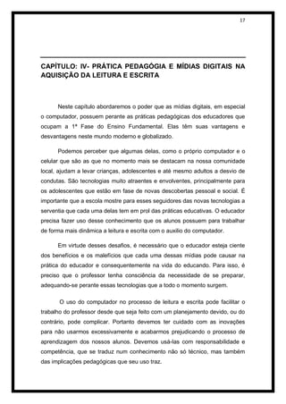 17




CAPÍTULO: IV- PRÁTICA PEDAGÓGIA E MÍDIAS DIGITAIS NA
AQUISIÇÃO DA LEITURA E ESCRITA



      Neste capítulo abordaremos o poder que as mídias digitais, em especial
o computador, possuem perante as práticas pedagógicas dos educadores que
ocupam a 1ª Fase do Ensino Fundamental. Elas têm suas vantagens e
desvantagens neste mundo moderno e globalizado.

      Podemos perceber que algumas delas, como o próprio computador e o
celular que são as que no momento mais se destacam na nossa comunidade
local, ajudam a levar crianças, adolescentes e até mesmo adultos a desvio de
condutas. São tecnologias muito atraentes e envolventes, principalmente para
os adolescentes que estão em fase de novas descobertas pessoal e social. É
importante que a escola mostre para esses seguidores das novas tecnologias a
serventia que cada uma delas tem em prol das práticas educativas. O educador
precisa fazer uso desse conhecimento que os alunos possuem para trabalhar
de forma mais dinâmica a leitura e escrita com o auxilio do computador.

      Em virtude desses desafios, é necessário que o educador esteja ciente
dos benefícios e os malefícios que cada uma dessas mídias pode causar na
prática do educador e consequentemente na vida do educando. Para isso, é
preciso que o professor tenha consciência da necessidade de se preparar,
adequando-se perante essas tecnologias que a todo o momento surgem.

       O uso do computador no processo de leitura e escrita pode facilitar o
trabalho do professor desde que seja feito com um planejamento devido, ou do
contrário, pode complicar. Portanto devemos ter cuidado com as inovações
para não usarmos excessivamente e acabarmos prejudicando o processo de
aprendizagem dos nossos alunos. Devemos usá-las com responsabilidade e
competência, que se traduz num conhecimento não só técnico, mas também
das implicações pedagógicas que seu uso traz.
 