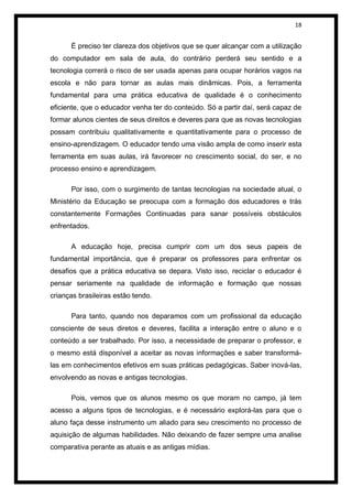 18


      É preciso ter clareza dos objetivos que se quer alcançar com a utilização
do computador em sala de aula, do contrário perderá seu sentido e a
tecnologia correrá o risco de ser usada apenas para ocupar horários vagos na
escola e não para tornar as aulas mais dinâmicas. Pois, a ferramenta
fundamental para uma prática educativa de qualidade é o conhecimento
eficiente, que o educador venha ter do conteúdo. Só a partir daí, será capaz de
formar alunos cientes de seus direitos e deveres para que as novas tecnologias
possam contribuiu qualitativamente e quantitativamente para o processo de
ensino-aprendizagem. O educador tendo uma visão ampla de como inserir esta
ferramenta em suas aulas, irá favorecer no crescimento social, do ser, e no
processo ensino e aprendizagem.

      Por isso, com o surgimento de tantas tecnologias na sociedade atual, o
Ministério da Educação se preocupa com a formação dos educadores e trás
constantemente Formações Continuadas para sanar possíveis obstáculos
enfrentados.

      A educação hoje, precisa cumprir com um dos seus papeis de
fundamental importância, que é preparar os professores para enfrentar os
desafios que a prática educativa se depara. Visto isso, reciclar o educador é
pensar seriamente na qualidade de informação e formação que nossas
crianças brasileiras estão tendo.

      Para tanto, quando nos deparamos com um profissional da educação
consciente de seus diretos e deveres, facilita a interação entre o aluno e o
conteúdo a ser trabalhado. Por isso, a necessidade de preparar o professor, e
o mesmo está disponível a aceitar as novas informações e saber transformá-
las em conhecimentos efetivos em suas práticas pedagógicas. Saber inová-las,
envolvendo as novas e antigas tecnologias.

      Pois, vemos que os alunos mesmo os que moram no campo, já tem
acesso a alguns tipos de tecnologias, e é necessário explorá-las para que o
aluno faça desse instrumento um aliado para seu crescimento no processo de
aquisição de algumas habilidades. Não deixando de fazer sempre uma analise
comparativa perante as atuais e as antigas mídias.
 