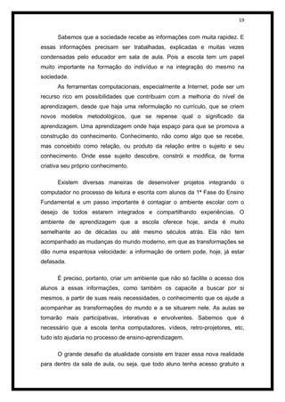 19


      Sabemos que a sociedade recebe as informações com muita rapidez. E
essas informações precisam ser trabalhadas, explicadas e muitas vezes
condensadas pelo educador em sala de aula. Pois a escola tem um papel
muito importante na formação do indivíduo e na integração do mesmo na
sociedade.
      As ferramentas computacionais, especialmente a Internet, pode ser um
recurso rico em possibilidades que contribuam com a melhoria do nível de
aprendizagem, desde que haja uma reformulação no currículo, que se criem
novos modelos metodológicos, que se repense qual o significado da
aprendizagem. Uma aprendizagem onde haja espaço para que se promova a
construção do conhecimento. Conhecimento, não como algo que se recebe,
mas concebido como relação, ou produto da relação entre o sujeito e seu
conhecimento. Onde esse sujeito descobre, constrói e modifica, de forma
criativa seu próprio conhecimento.

      Existem diversas maneiras de desenvolver projetos integrando o
computador no processo de leitura e escrita com alunos da 1ª Fase do Ensino
Fundamental e um passo importante é contagiar o ambiente escolar com o
desejo de todos estarem integrados e compartilhando experiências. O
ambiente de aprendizagem que a escola oferece hoje, ainda é muito
semelhante ao de décadas ou até mesmo séculos atrás. Ela não tem
acompanhado as mudanças do mundo moderno, em que as transformações se
dão numa espantosa velocidade: a informação de ontem pode, hoje, já estar
defasada.

      É preciso, portanto, criar um ambiente que não só facilite o acesso dos
alunos a essas informações, como também os capacite a buscar por si
mesmos, a partir de suas reais necessidades, o conhecimento que os ajude a
acompanhar as transformações do mundo e a se situarem nele. As aulas se
tornarão mais participativas, interativas e envolventes. Sabemos que é
necessário que a escola tenha computadores, vídeos, retro-projetores, etc,
tudo isto ajudaria no processo de ensino-aprendizagem.

      O grande desafio da atualidade consiste em trazer essa nova realidade
para dentro da sala de aula, ou seja, que todo aluno tenha acesso gratuito a
 