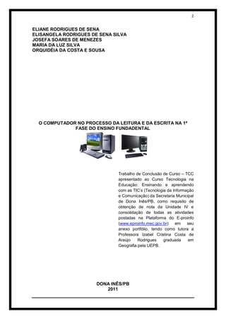 2


ELIANE RODRIGUES DE SENA
ELISANGELA RODRIGUES DE SENA SILVA
JOSEFA SOARES DE MENEZES
MARIA DA LUZ SILVA
ORQUIDÉIA DA COSTA E SOUSA




  O COMPUTADOR NO PROCESSO DA LEITURA E DA ESCRITA NA 1ª
              FASE DO ENSINO FUNDADENTAL




                               Trabalho de Conclusão de Curso – TCC
                               apresentado ao Curso Tecnologia na
                               Educação: Ensinando e aprendendo
                               com as TIC’s (Tecnologia da Informação
                               e Comunicação) da Secretaria Municipal
                               de Dona Inês/PB, como requisito de
                               obtenção de nota da Unidade IV e
                               consolidação de todas as atividades
                               postadas na Plataforma do E-proinfo
                               (www.eproinfo.mec.gov.br)    em    seu
                               anexo portfólio, tendo como tutora a
                               Professora Izabel Cristina Costa de
                               Araújo    Rodrigues    graduada    em
                               Geografia pela UEPB.




                       DONA INÊS/PB
                          2011
 