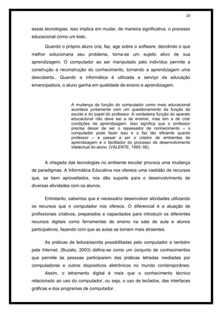 20


essas tecnologias, isso implica em mudar, de maneira significativa, o processo
educacional como um todo.

      Quando o próprio aluno cria, faz, age sobre o software, decidindo o que
melhor solucionaria seu problema, torna-se um sujeito ativo de sua
aprendizagem. O computador ao ser manipulado pelo indivíduo permite a
construção e reconstrução do conhecimento, tornando a aprendizagem uma
descoberta.. Quando a informática é utilizada a serviço da educação
emancipadora, o aluno ganha em qualidade de ensino e aprendizagem.



                   A mudança da função do computador como meio educacional
                   acontece juntamente com um questionamento da função da
                   escola e do papel do professor. A verdadeira função do aparato
                   educacional não deve ser a de ensinar, mas sim a de criar
                   condições de aprendizagem. Isso significa que o professor
                   precisa deixar de ser o repassador de conhecimento – o
                   computador pode fazer isso e o faz tão eficiente quanto
                   professor – e passar a ser o criador de ambientes de
                   aprendizagem e o facilitador do processo de desenvolvimento
                   intelectual do aluno. (VALENTE, 1993: 06).


      A chegada das tecnologias no ambiente escolar provoca uma mudança
de paradigmas. A Informática Educativa nos oferece uma vastidão de recursos
que, se bem aproveitados, nos dão suporte para o desenvolvimento de
diversas atividades com os alunos.

      Entretanto, sabemos que é necessário desenvolver atividades utilizando
os recursos que o computador nos oferece. O diferencial é a atuação de
profissionais criativos, preparados e capacitados para introduzir os diferentes
recursos digitais como ferramentas de ensino na sala de aula e alunos
participativos, fazendo com que as aulas se tornem mais atraentes.

      As práticas de leitura/escrita possibilitadas pelo computador e também
pela Internet. (Buzato, 2003) define-se como um conjunto de conhecimentos
que permite às pessoas participarem das práticas letradas mediadas por
computadores e outros dispositivos eletrônicos no mundo contemporâneo.
      Assim, o letramento digital é mais que o conhecimento técnico
relacionado ao uso do computador, ou seja, o uso de teclados, das interfaces
gráficas e dos programas de computador.
 