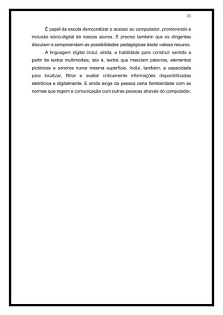 21


      É papel da escola democratizar o acesso ao computador, promovendo a
inclusão sócio-digital de nossos alunos. É preciso também que os dirigentes
discutam e compreendam as possibilidades pedagógicas deste valioso recurso.
      A linguagem digital inclui, ainda, a habilidade para construir sentido a
partir de textos multimodais, isto é, textos que mesclam palavras, elementos
pictóricos e sonoros numa mesma superfície. Inclui, também, a capacidade
para localizar, filtrar e avaliar criticamente informações disponibilizadas
eletrônica e digitalmente. E ainda exige da pessoa certa familiaridade com as
normas que regem a comunicação com outras pessoas através do computador.
 