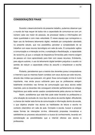 22




_____________________________________________________
CONSIDERAÇÕES FINAIS


           Durante o desenvolvimento do presente trabalho, pudemos observar que
o mundo de hoje requer de todos nós a capacidade de comunicar-se com um
número cada vez maior de pessoas, de processar dados e informações em
maior quantidade e com mais velocidade. É nesse espaço que começamos a
fazer uso do fenômeno letramento digital, mediado por computador abordado
no presente estudo, que nos possibilitou perceber a complexidade de se
trabalhar com esse recurso tecnológico em sala de aula. O computador agiliza
a comunicação e a interação on-line, a ampliação e flexibilização, a capacidade
de raciocínio, já que a variação de dispositivos fornecidos pelo mesmo exigem
da pessoa um novo aprendizado para lidar com esses recursos. Entretanto,
para alguns autores, o uso do letramento digital também prejudica o usuário no
sentido de reduzir a capacidade crítica do assunto e empobrecer a escrita
oficial.
           Portanto, percebemos que a maioria dos docentes possui computadores
e Internet e que os mesmos fazem contatos com seus alunos por este recurso,
através das mídias que possuem, em geral. Essa comunicação on-line é muito
importante, mas ainda pouco suficiente para que os professores estejam
totalmente envolvidos nas formas de comunicação que seus alunos estão
inseridos, pois os docentes não conseguem entender perfeitamente os códigos
lingüísticos que estão sendo usados constantemente pelos alunos na Internet.
           Assim, acreditamos que este fato pode estar levando os professores a
uma situação de exclusão do novo tipo de cultura da escrita digital, dificultando
a chance de mediar esta forma de comunicação e informação dentro da escola,
o que objetiva ampliar nos alunos as habilidades de leitura e escrita no
contexto cibernético em sala de aula. Compete à escola, buscar e propiciar
essas formas de interações on-line, oferecendo propostas inovadoras e
satisfatórias ao processo educacional e a busca do conhecimento, levando em
consideração as possibilidades que a internet oferece aos alunos e
professores.
 