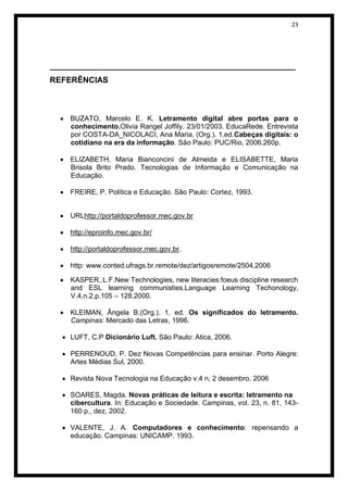 23




______________________________________________________
REFERÊNCIAS



    BUZATO, Marcelo E. K. Letramento digital abre portas para o
    conhecimento.Olivia Rangel Joffily. 23/01/2003. EducaRede. Entrevista
    por COSTA-DA_NICOLACI, Ana Maria. (Org.). 1.ed.Cabeças digitais: o
    cotidiano na era da informação. São Paulo: PUC/Rio, 2006.260p.

    ELIZABETH, Maria Bianconcini de Almeida e ELISABETTE, Maria
    Brisola Brito Prado. Tecnologias de Informação e Comunicação na
    Educação.

    FREIRE, P. Política e Educação. São Paulo: Cortez, 1993.


    URLhttp://portaldoprofessor.mec.gov.br

    http://eproinfo.mec.gov.br/

    http://portaldoprofessor.mec.gov.br.

    http: www.conted.ufrags.br.remote/dez/artigosremote/2504,2006

    KASPER,.L.F.New Technologies, new literacies:foeus discipline research
    and ESL learning communisties.Language Learning Techonology,
    V.4,n.2,p.105 – 128,2000.

    KLEIMAN, Ângela B.(Org.). 1. ed. Os significados do letramento.
    Campinas: Mercado das Letras, 1996.

    LUFT, C.P Dicionário Luft. São Paulo: Atica, 2006.

    PERRENOUD, P. Dez Novas Competências para ensinar. Porto Alegre:
    Artes Médias Sul, 2000.

    Revista Nova Tecnologia na Educação v.4 n, 2 desembro, 2006

    SOARES, Magda. Novas práticas de leitura e escrita: letramento na
    cibercultura. In: Educação e Sociedade. Campinas, vol. 23, n. 81, 143-
    160 p., dez, 2002.

    VALENTE, J. A. Computadores e conhecimento: repensando a
    educação. Campinas: UNICAMP. 1993.
 