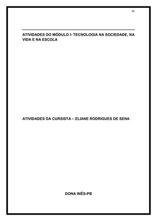 26




ATIVIDADES DO MÓDULO I- TECNOLOGIA NA SOCIEDADE, NA
VIDA E NA ESCOLA




ATIVIDADES DA CURSISTA – ELIANE RODRIGUES DE SENA




                   DONA INÊS-PB
 