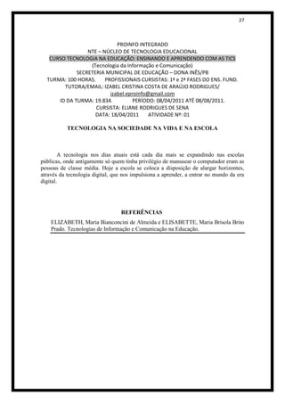27



                             PROINFO INTEGRADO
                 NTE – NÚCLEO DE TECNOLOGIA EDUCACIONAL
   CURSO TECNOLOGIA NA EDUCAÇÃO: ENSINANDO E APRENDENDO COM AS TICS
                  (Tecnologia da Informação e Comunicação)
             SECRETERIA MUNICIPAL DE EDUCAÇÃO – DONA INÊS/PB
  TURMA: 100 HORAS.     PROFISSIONAIS CURSISTAS: 1ª e 2ª FASES DO ENS. FUND.
        TUTORA/EMAIL: IZABEL CRISTINA COSTA DE ARAÚJO RODRIGUES/
                          izabel.eproinfo@gmail.com
      ID DA TURMA: 19.834.          PERÍODO: 08/04/2011 ATÉ 08/08/2011.
                    CURSISTA: ELIANE RODRIGUES DE SENA
                    DATA: 18/04/2011      ATIVIDADE Nº: 01

           TECNOLOGIA NA SOCIEDADE NA VIDA E NA ESCOLA



        A tecnologia nos dias atuais está cada dia mais se expandindo nas escolas
públicas, onde antigamente só quem tinha privilégio de manusear o computador eram as
pessoas de classe média. Hoje a escola se coloca a disposição de alargar horizontes,
através da tecnologia digital, que nos impulsiona a aprender, a entrar no mundo da era
digital.




                                 REFERÊNCIAS
    ELIZABETH, Maria Bianconcini de Almeida e ELISABETTE, Maria Brisola Brito
    Prado. Tecnologias de Informação e Comunicação na Educação.
 