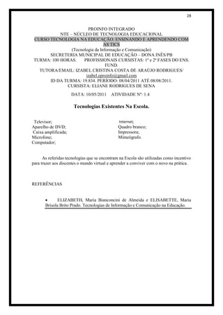 28


                         PROINFO INTEGRADO
            NTE – NÚCLEO DE TECNOLOGIA EDUCACIONAL
 CURSO TECNOLOGIA NA EDUCAÇÃO: ENSINANDO E APRENDENDO COM
                                  AS TICS
                 (Tecnologia da Informação e Comunicação)
       SECRETERIA MUNICIPAL DE EDUCAÇÃO – DONA INÊS/PB
 TURMA: 100 HORAS.     PROFISSIONAIS CURSISTAS: 1ª e 2ª FASES DO ENS.
                                   FUND.
   TUTORA/EMAIL: IZABEL CRISTINA COSTA DE ARAÚJO RODRIGUES/
                        izabel.eproinfo@gmail.com
       ID DA TURMA: 19.834. PERÍODO: 08/04/2011 ATÉ 08/08/2011.
               CURSISTA: ELIANE RODRIGUES DE SENA
                     DATA: 10/05/2011      ATIVIDADE Nº: 1.4

                      Tecnologias Existentes Na Escola.

 Televisor;                                    Internet;
Aparelho de DVD;                               Quadro branco;
Caixa amplificada;                             Impressora;
Microfone;                                     Mimeógrafo.
Computador;


      As referidas tecnologias que se encontram na Escola são utilizadas como incentivo
para trazer aos discentes o mundo virtual e aprender a conviver com o novo na prática.



REFERÊNCIAS


              ELIZABETH, Maria Bianconcini de Almeida e ELISABETTE, Maria
       Brisola Brito Prado. Tecnologias de Informação e Comunicação na Educação.
 