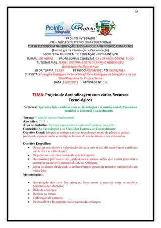 29




                                PROINFO INTEGRADO
                   NTE – NÚCLEO DE TECNOLOGIA EDUCACIONAL
   CURSO TECNOLOGIA NA EDUCAÇÃO: ENSINANDO E APRENDENDO COM AS TICS
                     (Tecnologia da Informação e Comunicação)
               SECRETERIA MUNICIPAL DE EDUCAÇÃO – DONA INÊS/PB
  TURMA: 100 HORAS.       PROFISSIONAIS CURSISTAS: 1ª e 2ª FASES DO ENS. FUND.
         TUTORA/EMAIL: IZABEL CRISTINA COSTA DE ARAÚJO RODRIGUES/
                             izabel.eproinfo@gmail.com
        ID DA TURMA: 19.834.          PERÍODO: 08/04/2011 ATÉ 08/08/2011.
 CURSISTA: Elisangela Rodrigues de Sena Silva/Eliane Rodrigues de Sena/Maria da Luz
                          Silva/Orquidéia da Costa e Sousa
                       DATA: 15/05/2011 ATIVIDADE Nº: 1.6


       TEMA: Projeto de Aprendizagem com vários Recursos
                          Tecnológicos
Subtema: Aprender inteirando-se com as tecnologias e o mundo social: Passeando
                           também se constrói Conhecimento.
Turma: 5º ano do Ensino Fundamental.
Ano letivo: 2011
Área de trabalho: Português/matemática/ciências/história e geografia.
Conteúdo: As Tecnologias e as Múltiplas Formas de Conhecimento
Objetivo Geral: Integrar as antigas e novas tecnologias ao ato de educar e cuidar,
passeando e propiciando as múltiplas formas de conhecimentos aos educandos.

Objetivo Específico:
      Despertar nos alunos a valorização da aula com o uso das tecnologias existentes
       na escola e as extraclasses;
      Propiciar as múltiplas formas de aprendizagem;
      Desenvolver por meios dos professores e alunos ações que visam preservar e
       conservar os recursos naturais do Meio Ambiente;
      Levar os alunos desde cedo a conhecerem os possíveis recantos turísticos do seu
       município.
Metodologias:

       Autorização dos pais das crianças, bem como a parceria entre a escola e
       Secretaria de Educação;
       Roda de conversa;
       Debates na turma;
       Elaboração de cartazes;
       Desenvolver a linguagem oral e escrita das crianças;
 