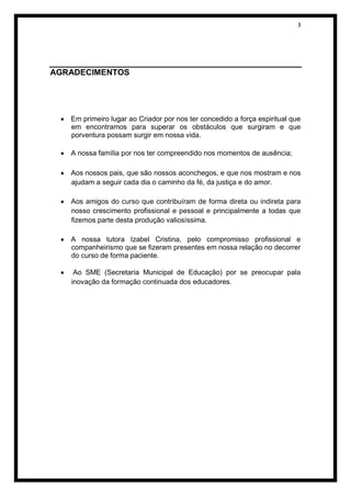 3




AGRADECIMENTOS




   Em primeiro lugar ao Criador por nos ter concedido a força espiritual que
   em encontramos para superar os obstáculos que surgiram e que
   porventura possam surgir em nossa vida.

   A nossa família por nos ter compreendido nos momentos de ausência;

   Aos nossos pais, que são nossos aconchegos, e que nos mostram e nos
   ajudam a seguir cada dia o caminho da fé, da justiça e do amor.

   Aos amigos do curso que contribuíram de forma direta ou indireta para
   nosso crescimento profissional e pessoal e principalmente a todas que
   fizemos parte desta produção valiosíssima.

   A nossa tutora Izabel Cristina, pelo compromisso profissional e
   companheirismo que se fizeram presentes em nossa relação no decorrer
   do curso de forma paciente.

    Ao SME (Secretaria Municipal de Educação) por se preocupar pala
   inovação da formação continuada dos educadores.
 