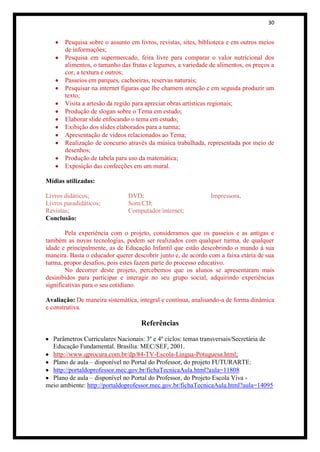 30


       Pesquisa sobre o assunto em livros, revistas, sites, biblioteca e em outros meios
       de informações;
       Pesquisa em supermercado, feira livre para comparar o valor nutricional dos
       alimentos, o tamanho das frutas e legumes, a variedade de alimentos, os preços a
       cor, a textura e outros;
       Passeios em parques, cachoeiras, reservas naturais;
       Pesquisar na internet figuras que lhe chamem atenção e em seguida produzir um
       texto;
       Visita a artesão da região para apreciar obras artísticas regionais;
       Produção de slogan sobre o Tema em estudo;
       Elaborar slide enfocando o tema em estudo;
       Exibição dos slides elaborados para a turma;
       Apresentação de vídeos relacionados ao Tema;
       Realização de concurso através da música trabalhada, representada por meio de
       desenhos;
       Produção de tabela para uso da matemática;
       Exposição das confecções em um mural.

Mídias utilizadas:

Livros didáticos;              DVD;                            Impressora.
Livros paradidáticos;          Som/CD;
Revistas;                      Computador/internet;
Conclusão:

        Pela experiência com o projeto, consideramos que os passeios e as antigas e
também as novas tecnologias, podem ser realizados com qualquer turma, de qualquer
idade e principalmente, as de Educação Infantil que estão descobrindo o mundo à sua
maneira. Basta o educador querer descobrir junto e, de acordo com a faixa etária de sua
turma, propor desafios, pois estes fazem parte do processo educativo.
        No decorrer deste projeto, percebemos que os alunos se apresentaram mais
desinibidos para participar e interagir no seu grupo social, adquirindo experiências
significativas para o seu cotidiano.

Avaliação: De maneira sistemática, integral e contínua, analisando-a de forma dinâmica
e construtiva.

                                    Referências

  Parâmetros Curriculares Nacionais: 3º e 4º ciclos: temas transversais/Secretária de
  Educação Fundamental. Brasília: MEC/SEF, 2001.
  http://www.qprocura.com.br/dp/84-TV-Escola-Lingua-Potuguesa.html;
  Plano de aula – disponível no Portal do Professor, do projeto FUTURARTE:
  http://portaldoprofessor.mec.gov.br/fichaTecnicaAula.html?aula=11808
  Plano de aula – disponível no Portal do Professor, do Projeto Escola Viva -
meio ambiente: http://portaldoprofessor.mec.gov.br/fichaTecnicaAula.html?aula=14095
 