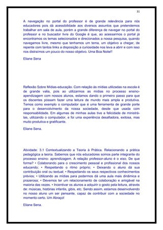 31


A navegação no portal do professor é de grande relevância para nós
educadores pois dá acessibilidade aos diversos assuntos que pretendemos
trabalhar em sala de aula, porém a grande diferença de navegar no portal do
professor e no buscador livre do Google é que, ao acessarmos o portal já
encontramos os temas selecionados e direcionados a nossa pesquisa, quando
navegamos livre, mesmo que tenhamos um tema, um objetivo a chegar, de
repente com tantos links a disposição a curiosidade nos leva a abrir e com isso
nos distraímos um pouco do nosso objetivo. Uma Boa Noite!!

Eliane Sena




Reflexão Sobre Mídias-educação. Com relação às mídias utilizadas na escola é
de grande valia, pois ao utilizarmos as mídias no processo ensino-
apendizagem com nossos alunos, estamos dando o primeiro passo para que
os discentes possam fazer uma leitura de mundo mais ampla e produtiva.
Temos como exemplo o computador que é uma ferramenta de grande porte
para o desenvolvimento da nossa sociedade, desde que usada com
responsabilidade. Em algumas de minhas aulas tive a felicidade de ministrá-
las, utilizando o computador, e foi uma experiência desafiadora, exitosa, mas
muito produtiva e gratificante.

Eliane Sena.




Atividade: 3.1 Contextualizando a Teoria à Prática. Relacionando a prática
pedagógica a teoria. Sabemos que nós educadores somos parte integrante do
processo ensino- aprendizagem. A relação professor-aluno é o eixo. De que
forma? • Colaborando para o crescimento pessoal e profissional dos nossos
educando; • Respeitando o ritmo próprio; • Deixando o aluno dá sua
contribuição oral ou textual; • Respeitando os seus respectivos conhecimentos
prévios; • Utilizando as mídias para podermos dá uma aula mais dinâmica e
prazerosa; • Devemos ter um relacionamento de colaboração e amigável na
maioria das vezes. • Incentivar os alunos a adquirir o gosto pela leitura, através
de: músicas, histórias infantis, gibis, etc. Sendo assim, estamos desenvolvendo
no nosso aluno um ser pensante, capaz de contribuir com a sociedade no
momento certo. Um Abraço!

Eliane Sena.
 