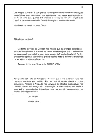 32


Olá colegas cursistas! É com grande honra que estamos diante das inovações
tecnológicas, que este curso vem acrescentar em nossa vida profissional,
tendo em vista que, quando trabalhamos focados para um único objetivo os
desafios tornam-se maleáveis. Quando interagindo uns com os outros.

Um abraço da colega cursista: Eliane




Olá colegas cursistas!



     Mediante ao vídeo de Dowbor, nós mostra que os avanços tecnológicos
estão se multiplicando e, é diante de tantas transformações que a escola vem
se preocupando em trabalhar com tanta tecnologia.É muito desafiante! Porém,
precisamos repensar sobre nossa prática e como trazer o mundo da tecnologia
para a vida dos nossos educandos.

    Tenham todos uma ótima tarde! ELIANE SENA




Navegando pelo site da Wikipédia, observei que é um ambiente que nos
desperta interesse em visitá-lo. Por ser um dicionário aberto a novos
seguidores. Portanto a Wikipédia nos convida a ter atitudes colaborativas nos
proporcionando um espaço de comunicação e interpretação, de modo a
desenvolver competências interagindo com os demais colaboradores da
referida enciclopédia online.

                Um abraço!

                Eliane Sena.
 