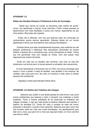 33




ATIVIDADE: 3.2

Relato dos Desafios Pessoal e Profissional na Era da Tecnologia.

        Desde que viemos ao mundo, já trouxemos esse instinto de querer,
inovar, nos aperfeiçoar e buscar novos caminhos. Porém muitas pessoas se
desenvolvem com mais facilidade e outros com menos, dependendo do seu
ritmo próprio. Mas todas são capazes.

      Então não é diferente, com nós que fazemos parte da construção do
conhecimento somos eternos aprendizes. Estamos diante de um mundo
globalizado e temos que acompanhar seus avanços tecnológicos.

     Portanto temos que está constantemente buscando, para melhoria da vida
pessoal, profissional e intelectual. Nós educadores conscientes de nossos
direitos e deveres têm a consciência que, somos formadores do saber. Temos
que nos aprofundar mais com relação às mídias. Com isso passar mais
segurança aos nossos discentes.

    Tendo em vista que os desafios são inúmeros, mas tudo na vida tem
obstáculos e se formos parar no tempo perante os atropelos não cresceremos.

    O curso Aprendendo e Ensinando com as TICS, nos trouxe motivação para
buscar o novo e perder o medo de desafiar, mas desafiar a nós mesmos. Na
verdade, este curso para mim, tem sido um incentivo a mais, tanto no âmbito
pessoal com profissional.

     Agradeço a todos pela Atenção! Eliane Sena.



ATIVIDADE: 2.6 Análise dos Trabalhos dos Colegas.

         Sabemos que avaliar é uma tarefa pesada de certa forma, mas como
somos profissionais que estamos a todo o momento nos avaliando e sendo
avaliados. Tenho a imensa satisfação de ter observado os trabalhos dos
colegas cursistas, e vejo que cada grupo se dedicou bastante para atender o
objetivo da atividade 2.6. Tendo em vista a vontade de cada dia inovar,
pesquisar e descobrir o quanto é bom aprender. Sabemos que esse curso veio
nos envolver cada vez mais nas novas tecnologias, nos aperfeiçoando para
lidar com o novo, que para mim e creio que seja para todos, um novo caminho
que temos a trilhar.
 