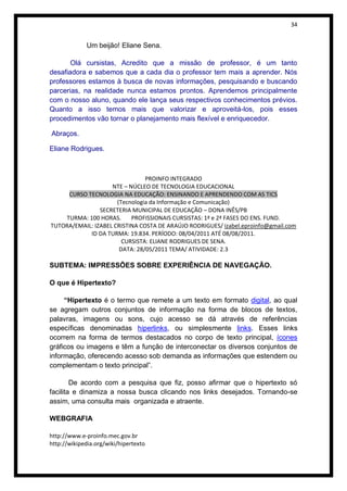 34


             Um beijão! Eliane Sena.

       Olá cursistas, Acredito que a missão de professor, é um tanto
desafiadora e sabemos que a cada dia o professor tem mais a aprender. Nós
professores estamos à busca de novas informações, pesquisando e buscando
parcerias, na realidade nunca estamos prontos. Aprendemos principalmente
com o nosso aluno, quando ele lança seus respectivos conhecimentos prévios.
Quanto a isso temos mais que valorizar e aproveitá-los, pois esses
procedimentos vão tornar o planejamento mais flexível e enriquecedor.

Abraços.

Eliane Rodrigues.



                                PROINFO INTEGRADO
                    NTE – NÚCLEO DE TECNOLOGIA EDUCACIONAL
     CURSO TECNOLOGIA NA EDUCAÇÃO: ENSINANDO E APRENDENDO COM AS TICS
                      (Tecnologia da Informação e Comunicação)
                SECRETERIA MUNICIPAL DE EDUCAÇÃO – DONA INÊS/PB
    TURMA: 100 HORAS.      PROFISSIONAIS CURSISTAS: 1ª e 2ª FASES DO ENS. FUND.
TUTORA/EMAIL: IZABEL CRISTINA COSTA DE ARAÚJO RODRIGUES/ izabel.eproinfo@gmail.com
            ID DA TURMA: 19.834. PERÍODO: 08/04/2011 ATÉ 08/08/2011.
                        CURSISTA: ELIANE RODRIGUES DE SENA.
                       DATA: 28/05/2011 TEMA/ ATIVIDADE: 2.3

SUBTEMA: IMPRESSÕES SOBRE EXPERIÊNCIA DE NAVEGAÇÃO.

O que é Hipertexto?

     “Hipertexto é o termo que remete a um texto em formato digital, ao qual
se agregam outros conjuntos de informação na forma de blocos de textos,
palavras, imagens ou sons, cujo acesso se dá através de referências
específicas denominadas hiperlinks, ou simplesmente links. Esses links
ocorrem na forma de termos destacados no corpo de texto principal, ícones
gráficos ou imagens e têm a função de interconectar os diversos conjuntos de
informação, oferecendo acesso sob demanda as informações que estendem ou
complementam o texto principal”.

        De acordo com a pesquisa que fiz, posso afirmar que o hipertexto só
facilita e dinamiza a nossa busca clicando nos links desejados. Tornando-se
assim, uma consulta mais organizada e atraente.

WEBGRAFIA

http://www.e-proinfo.mec.gov.br
http://wikipedia.org/wiki/hipertexto
 