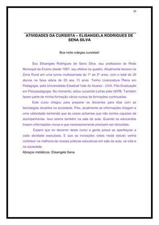 35




______________________________________________________
 ATIVIDADES DA CURSISTA – ELISANGELA RODRIGUES DE
                     SENA SILVA


                         Boa noite colegas cursistas!


      Sou Elisangela Rodrigues de Sena Silva, sou professora da Rede
Municipal de Ensino desde 1997, sou efetiva no quadro. Atualmente leciono na
Zona Rural em uma turma multisseriada do 1º ao 5º anos, com o total de 26
alunos na faixa etária de 05 aos 13 anos. Tenho Licenciatura Plena em
Pedagogia, pela Universidade Estadual Vale do Acaraú - UVA, Pós-Graduação
em Psicopedagogia. No momento, estou cursando Letras pela UEPB. Também
fazem parte de minha formação vários cursos de formações continuadas.
      Este curso chegou para preparar os discentes para lidar com as
tecnologias atuantes na sociedade. Pois, atualmente as informações chegam a
uma velocidade tremenda que às vezes achamos que não somos capazes de
acompanhá-las. Isso ocorre também na sala de aula. Quando os educandos
trazem informações novas e que necessariamente precisam ser discutidas.
       Espero que no decorrer deste curso a gente possa se aperfeiçoar a
cada atividade executada. E que as inovações vistas neste estudo venha
contribuir na melhoria de nossas práticas educativas em sala de aula, na vida e
na sociedade.
Abraços midiáticos. Elisangela Sena.
 