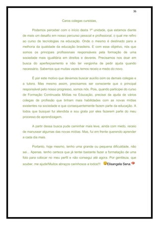 36


                          Caros colegas cursistas,

      Podemos perceber com o início desta 1ª unidade, que estamos diante
de mais um desafio em nosso percurso pessoal e profissional, o qual me refiro
ao curso de tecnologias na educação. Onde o mesmo é destinado para a
melhoria da qualidade da educação brasileira. E com esse objetivo, nós que
somos os principais profissionais responsáveis pela formação de uma
sociedade mais igualitária em direitos e deveres. Precisamos nos doar em
busca do aperfeiçoamento e não ter vergonha de pedir ajuda quando
necessário. Sabemos que muitas vezes temos receio e medo do novo.

      É por este motivo que devemos buscar auxílio com os demais colegas e
a tutora. Mas mesmo assim, precisamos ser consciente que o principal
responsável pelo nosso progresso, somos nós. Pois, quando participei do curso
de Formação Continuada Mídias na Educação, precisei da ajuda de vários
colegas de profissão que tinham mais habilidades com as novas mídias
existentes na sociedade e que consequentemente fazem parte da educação. A
todos que busquei fui atendida e sou grata por eles fazerem parte do meu
processo de aprendizagem.

      A partir dessa busca pude caminhar mais leve, ainda com medo, receio
de manusear algumas das novas mídias. Mas, fui em frente querendo aprender
a cada dia mais.

      Portanto, hoje mesmo, tenho uma grande ou pequena dificuldade, não
sei... Apenas, tenho certeza que já tentei bastante fazer a formatação de uma
foto para colocar no meu perfil e não consegui até agora. Por gentileza, que

souber, me ajude!Muitos abraços carinhosos a todos!!!    Elisangela Sena.
 