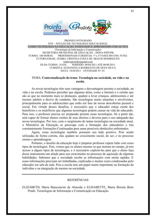 37




                               PROINFO INTEGRADO
                  NTE – NÚCLEO DE TECNOLOGIA EDUCACIONAL
    CURSO TECNOLOGIA NA EDUCAÇÃO: ENSINANDO E APRENDENDO COM AS TICS
                       (Tecnologia da Informação e Comunicação)
              SECRETERIA MUNICIPAL DE EDUCAÇÃO – DONA INÊS/PB
    TURMA: 100 HORAS.     PROFISSIONAIS CURSISTAS: 1ª e 2ª FASES DO ENS. FUND.
         TUTORA/EMAIL: IZABEL CRISTINA COSTA DE ARAÚJO RODRIGUES/
                              izabel.eproinfo@gmail.com
            ID DA TURMA: 19.834.       PERÍODO: 08/04/2011 ATÉ 08/08/2011.
                   CURSISTA: ELISANGELA RODRIGUES DE SENA SILVA
                            DATA: 18/04/2011 ATIVIDADE Nº: 01

       TEMA: Contextualização do tema: Tecnologia na sociedade, na vida e na
                                    escola.

        As novas tecnologias têm suas vantagens e desvantagens perante a sociedade, na
vida e na escola. Podemos perceber que algumas delas, como a internet e o celular que
são as que no momento mais se destacam, ajudam a levar crianças, adolescentes e até
mesmo adultos a desvio de condutas. São tecnologias muito atraentes e envolventes,
principalmente para os adolescentes que estão em fase de novas descobertas pessoal e
social. Em virtude desses desafios, é necessário que o educador esteja ciente dos
benefícios e os malefícios que algumas tecnologias podem causar na vida do educando.
Para isso, o professor precisa ser preparado perante essas tecnologias. Só a partir daí,
será capaz de formar alunos cientes de seus direitos e deveres para o uso adequado das
novas tecnologias. Por isso, com o surgimento de tantas tecnologias na sociedade atual,
o Ministério da Educação se preocupa com a formação dos educadores e trás
constantemente Formações Continuadas para sanar possíveis obstáculos enfrentados.
        Agora, essas tecnologias também possuem seu lado positivo. Pois sendo
utilizadas de forma correta, elas ajudam no crescimento social, do ser, e no processo
ensino e aprendizagem.
        Portanto, o desafio da educação hoje é preparar professor espera lidar com esses
tipos de tecnologias. Pois, vemos que os alunos mesmo os que moram no campo, já tem
acesso a alguns tipos de tecnologias, e é necessário explorá-las para que o aluno faça
desse instrumento um aliado para seu crescimento no processo de aquisição de algumas
habilidades. Sabemos que a sociedade recebe as informações com muita rapidez. E
essas informações precisam ser trabalhadas, explicadas e muitas vezes condensadas pelo
educador em sala de aula. Pois a escola tem um papel muito importante na formação do
indivíduo e na integração do mesmo na sociedade.


                                   REFERÊNCIAS

ELIZABETH, Maria Bianconcini de Almeida e ELISABETTE, Maria Brisola Brito
   Prado. Tecnologias de Informação e Comunicação na Educação.
 