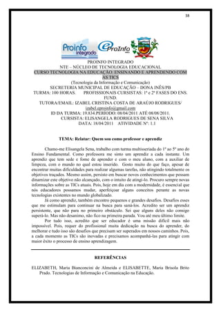38




                         PROINFO INTEGRADO
            NTE – NÚCLEO DE TECNOLOGIA EDUCACIONAL
 CURSO TECNOLOGIA NA EDUCAÇÃO: ENSINANDO E APRENDENDO COM
                                  AS TICS
                 (Tecnologia da Informação e Comunicação)
       SECRETERIA MUNICIPAL DE EDUCAÇÃO – DONA INÊS/PB
 TURMA: 100 HORAS.     PROFISSIONAIS CURSISTAS: 1ª e 2ª FASES DO ENS.
                                   FUND.
   TUTORA/EMAIL: IZABEL CRISTINA COSTA DE ARAÚJO RODRIGUES/
                        izabel.eproinfo@gmail.com
       ID DA TURMA: 19.834.PERÍODO: 08/04/2011 ATÉ 08/08/2011.
            CURSISTA: ELISANGELA RODRIGUES DE SENA SILVA
                     DATA: 18/04/2011 ATIVIDADE Nº: 1.1


               TEMA: Relatar: Quem sou como professor e aprendiz

        Chamo-me Elisangela Sena, trabalho com turma multisseriada do 1º ao 5º ano do
Ensino Fundamental. Como professora me sinto um aprendiz a cada instante. Um
aprendiz que tem sede e fome de aprender e com o meu aluno, com a auxiliar de
limpeza, com o mundo no qual estou inserido. Gosto muito do que faço, apesar de
encontrar muitas dificuldades para realizar algumas tarefas, não atingindo totalmente os
objetivos traçados. Mesmo assim, persisto em buscar novos conhecimentos que possam
dinamizar este objetivo não alcançado, com o intuito de atingi-lo. Procuro sempre novas
informações sobre as TICs atuais. Pois, hoje em dia com a modernidade, é essencial que
nós educadores possamos mudar, aperfeiçoar alguns conceitos perante as novas
tecnologias existentes no mundo globalizado.
        Já como aprendiz, também encontro pequenos e grandes desafios. Desafios esses
que me estimulam para continuar na busca para saná-los. Acredito ser um aprendiz
persistente, que não para no primeiro obstáculo. Sei que alguns deles não consigo
superá-lo. Mas não desanimo, não fico na primeira parada. Vou até meu último limite.
        Por tudo isso, acredito que ser educador é uma missão difícil mais não
impossível. Pois, requer do profissional muita dedicação na busca do aprender, do
melhorar e tudo isso são desafios que precisam ser superados em nossos caminhos. Pois,
a cada momento as TICs são inovadas e precisamos acompanhá-las para atingir com
maior êxito o processo de ensino aprendizagem.


                                   REFERÊNCIAS

ELIZABETH, Maria Bianconcini de Almeida e ELISABETTE, Maria Brisola Brito
   Prado. Tecnologias de Informação e Comunicação na Educação.
 