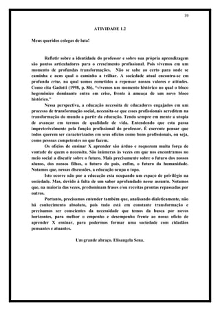 39


                                 ATIVIDADE 1.2

Meus queridos colegas de luta!


        Refletir sobre a identidade do professor e sobre sua própria aprendizagem
são pontos articuladores para o crescimento profissional. Pois vivemos em um
momento de profundas transformações. Não se sabe ao certo para onde se
caminha e nem qual o caminho a trilhar. A sociedade atual encontra-se em
profunda crise, na qual somos remetidos a repensar nossos valores e atitudes.
Como cita Gadotti (1998, p. 86), “vivemos um momento histórico no qual o bloco
hegemônico dominante entra em crise, frente à ameaça de um novo bloco
histórico.”
        Nessa perspectiva, a educação necessita de educadores engajados em um
processo de transformação social, necessita-se que esses profissionais acreditem na
transformação do mundo a partir da educação. Tendo sempre em mente a utopia
de avançar em termos de qualidade de vida. Entendendo que esta passa
impreterivelmente pela função profissional do professor. É coerente pensar que
todos querem ser caracterizados em seus ofícios como bons profissionais, ou seja,
como pessoas competentes no que fazem.
        Os oficios de ensinar X aprender são árduo e requerem muita força de
vontade de quem o necessita. São inúmeras às vezes em que nos encontramos no
meio social a discutir sobre o futuro. Mais precisamente sobre o futuro dos nossos
alunos, dos nossos filhos, o futuro do país, enfim, o futuro da humanidade.
Notamos que, nessas discussões, a educação ocupa o topo.
        Isto ocorre não por a educação esta ocupando um espaço de privilégio na
sociedade. Mas, devido à falta de um saber aprofundado nesse assunto. Notamos
que, na maioria das vezes, predominam frases e/ou receitas prontas repassadas por
outros.
        Portanto, precisamos entender também que, analisando dialeticamente, não
há conhecimento absoluto, pois tudo está em constante transformação e
precisamos ser conscientes da necessidade que temos da busca por novos
horizontes, para melhor o empenho e desempenho frente ao nosso ofício de
aprender X ensinar, para podermos formar uma sociedade com cidadãos
pensantes e atuantes.

                       Um grande abraço. Elisangela Sena.
 